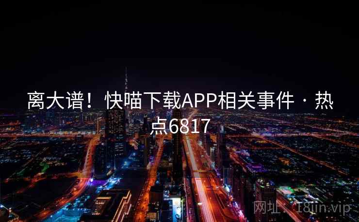 离大谱！快喵下载APP相关事件 · 热点6817