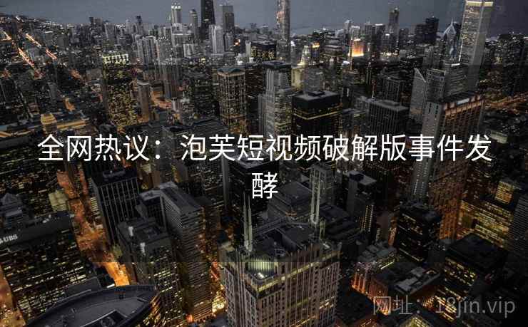 全网热议：泡芙短视频破解版事件发酵