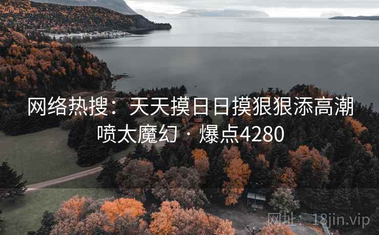 网络热搜:天天摸日日摸狠狠添高潮喷太魔幻 · 爆点4280 网络热搜:天天摸日日摸狠狠添高潮喷太魔幻 · 爆点4280