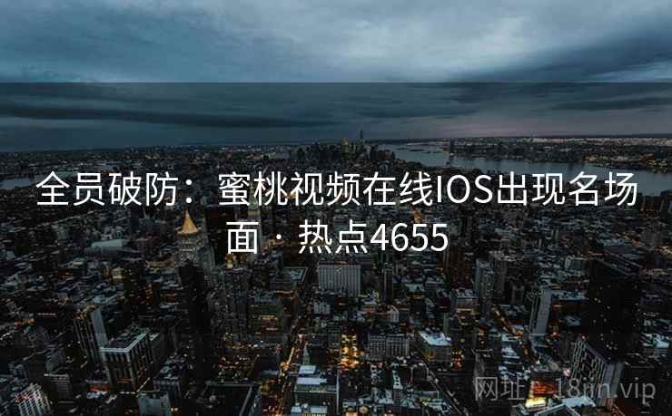 全员破防:蜜桃视频在线IOS出现名场面 · 热点4655 全员破防:蜜桃视频在线IOS出现名场面 · 热点4655