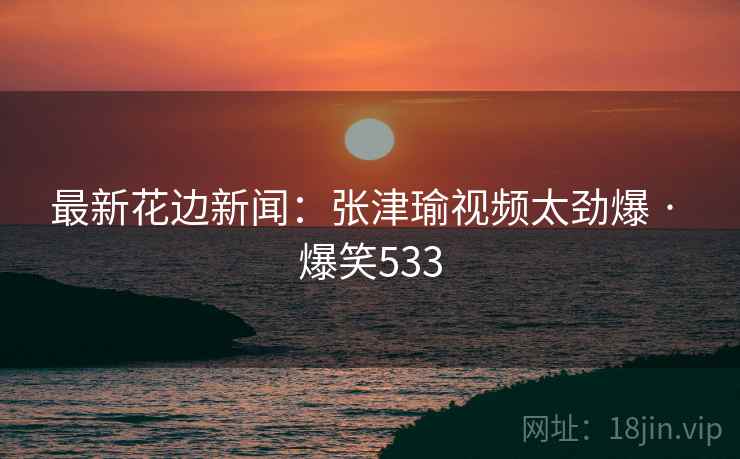 最新花边新闻：张津瑜视频太劲爆 · 爆笑533