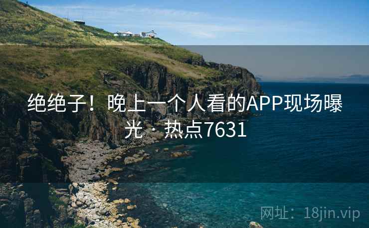 绝绝子!晚上一个人看的APP现场曝光 · 热点7631 绝绝子!晚上一个人看的APP现场曝光 · 热点7631
